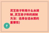 灵芝孢子粉用什么水调制_灵芝孢子粉的调制方法：选择合适水质的重要性)