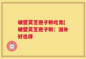 破壁灵芝孢子粉吃完(破壁灵芝孢子粉：滋补好选择
