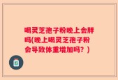 喝灵芝孢子粉晚上会胖吗(晚上喝灵芝孢子粉会导致体重增加吗？)
