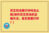 灵芝煲汤要打碎吗怎么做(制作灵芝煲汤的正确方法，是否需要打碎？)