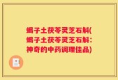 蝎子土茯苓灵芝石斛(蝎子土茯苓灵芝石斛：神奇的中药调理佳品)