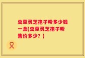 虫草灵芝孢子粉多少钱一盒(虫草灵芝孢子粉售价多少？)