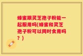 蜂蜜跟灵芝孢子粉能一起服用吗(蜂蜜和灵芝孢子粉可以同时食用吗？)