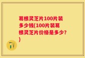 葛根灵芝片100片装多少钱(100片装葛根灵芝片价格是多少？)