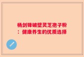 杨剑锋破壁灵芝孢子粉：健康养生的优质选择