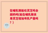 在哺乳期能吃灵芝吗会回奶吗(能在哺乳期食用灵芝增加母乳产量吗？)