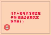 什么人能吃灵芝破壁孢子粉(谁适合食用灵芝孢子粉？)