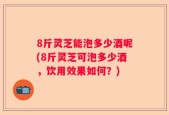 8斤灵芝能泡多少酒呢(8斤灵芝可泡多少酒，饮用效果如何？)