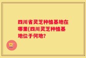 四川省灵芝种植基地在哪里(四川灵芝种植基地位于何地？