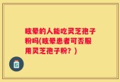 眩晕的人能吃灵芝孢子粉吗(眩晕患者可否服用灵芝孢子粉？)