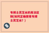 韦博士灵芝水的用法区别(如何正确使用韦博士灵芝水？)