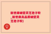 新世康破壁灵芝孢子粉_新世康高品质破壁灵芝孢子粉)
