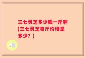 三七灵芝多少钱一斤啊(三七灵芝每斤价格是多少？)