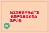 加工灵芝孢子粉的厂家 优质产品背后的专业生产力量