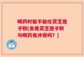 喝药时能不能吃灵芝孢子粉(食用灵芝孢子粉与喝药有冲突吗？)