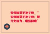 天师牌灵芝孢子粉_“天师牌灵芝孢子粉：提升免疫力，增强健康”