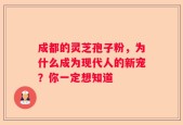 成都的灵芝孢子粉，为什么成为现代人的新宠？你一定想知道