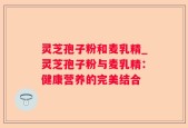 灵芝孢子粉和麦乳精_灵芝孢子粉与麦乳精：健康营养的完美结合
