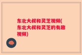 东北大叔和灵芝视频(东北大叔和灵芝的有趣视频)
