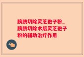 膀胱切除灵芝孢子粉_膀胱切除术后灵芝孢子粉的辅助治疗作用