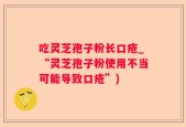 吃灵芝孢子粉长口疮_“灵芝孢子粉使用不当可能导致口疮”)