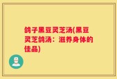 鸽子黑豆灵芝汤(黑豆灵芝鸽汤：滋养身体的佳品)