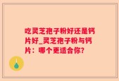 吃灵芝孢子粉好还是钙片好_灵芝孢子粉与钙片：哪个更适合你？