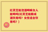 红灵芝能泡酒喝嘛女人能喝吗(红灵芝能酿成酒饮用吗？女性适合饮用吗？)