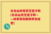 长白山林哥灵芝孢子粉(长白山灵芝孢子粉——林哥带你解锁养生秘密)
