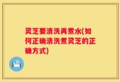 灵芝要清洗再煮水(如何正确清洗煮灵芝的正确方式)