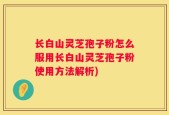 长白山灵芝孢子粉怎么服用长白山灵芝孢子粉使用方法解析)