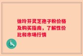 徐玲芬灵芝孢子粉价格及购买指南，了解性价比和市场行情