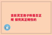 吉巨灵芝孢子粉是否正规 探究其正规性的