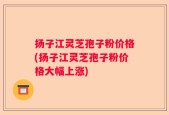 扬子江灵芝孢子粉价格(扬子江灵芝孢子粉价格大幅上涨)