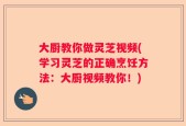大厨教你做灵芝视频(学习灵芝的正确烹饪方法：大厨视频教你！)