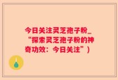 今日关注灵芝孢子粉_“探索灵芝孢子粉的神奇功效：今日关注”)