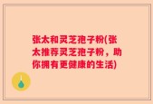 张太和灵芝孢子粉(张太推荐灵芝孢子粉，助你拥有更健康的生活)