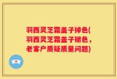 羽西灵芝霜盖子掉色(羽西灵芝霜盖子褪色，老客户质疑质量问题)