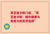 灵芝孢子粉门店_“灵芝孢子粉：提升健康与免疫力的天然选择”