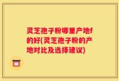 灵芝孢子粉哪里产地f的好(灵芝孢子粉的产地对比及选择建议)
