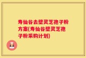 寿仙谷去壁灵芝孢子粉方案(寿仙谷壁灵芝孢子粉采购计划)