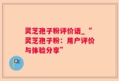 灵芝孢子粉评价语_“灵芝孢子粉：用户评价与体验分享”
