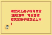 破壁灵芝孢子粉育生堂(重磅发布！育生堂破壁灵芝孢子粉正式上市)
