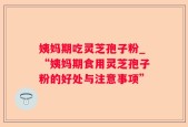 姨妈期吃灵芝孢子粉_“姨妈期食用灵芝孢子粉的好处与注意事项”