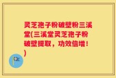灵芝孢子粉破壁粉三溪堂(三溪堂灵芝孢子粉破壁提取，功效倍增！)