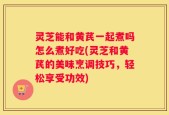 灵芝能和黄芪一起煮吗怎么煮好吃(灵芝和黄芪的美味烹调技巧，轻松享受功效)