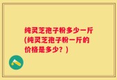 纯灵芝孢子粉多少一斤(纯灵芝孢子粉一斤的价格是多少？)