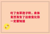 吃了虫草孢子粉，身体竟然发生了这些变化你一定要知道