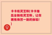 卡卡炫灵芝粉(卡卡推出全新炫灵芝粉，让你拥有焕然一新的体验!)
