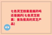 七色灵芝胶囊是国药吗还是国药(七色灵芝胶囊：普及度高的灵芝产品)